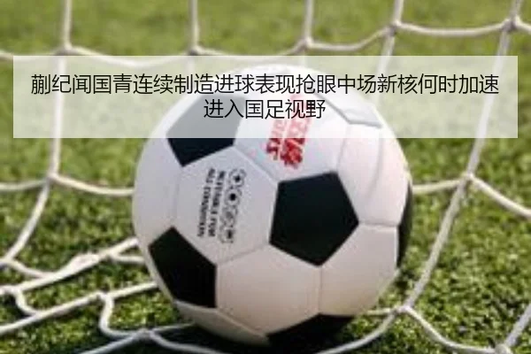 蒯纪闻国青连续制造进球表现抢眼中场新核何时加速进入国足视野
