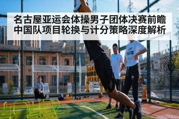 名古屋亚运会体操男子团体决赛前瞻 中国队项目轮换与计分策略深度解析